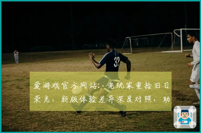 爱游戏官方网站：老玩家重拾旧日荣光，新版体验差异深度对照，助你找回最初的感动