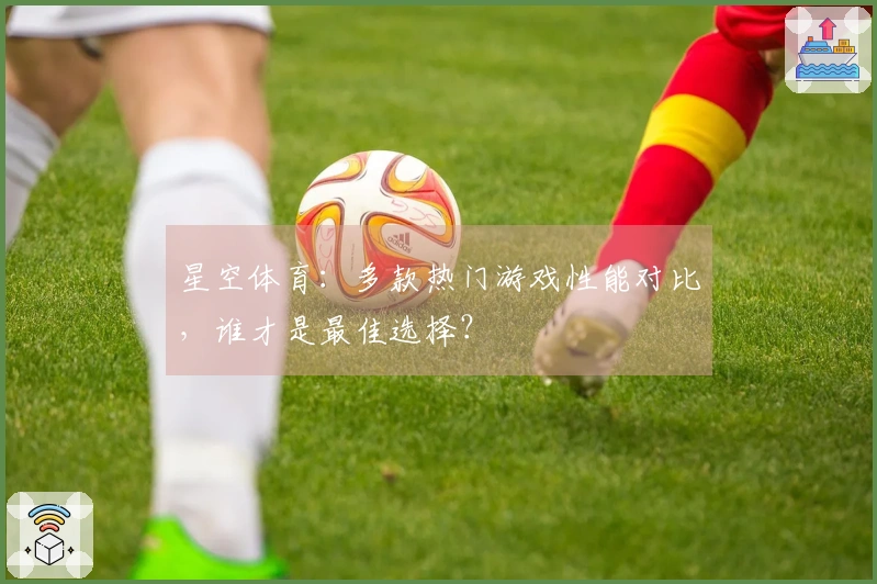 星空体育：多款热门游戏性能对比，谁才是最佳选择？