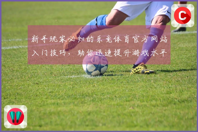 新手玩家必知的乐竞体育官方网站入门技巧，助你迅速提升游戏水平