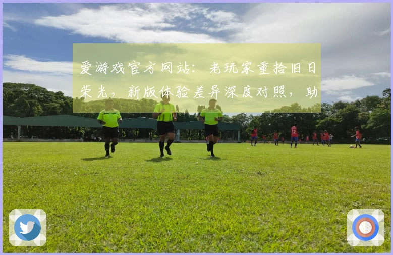 爱游戏官方网站：老玩家重拾旧日荣光，新版体验差异深度对照，助你找回最初的感动
