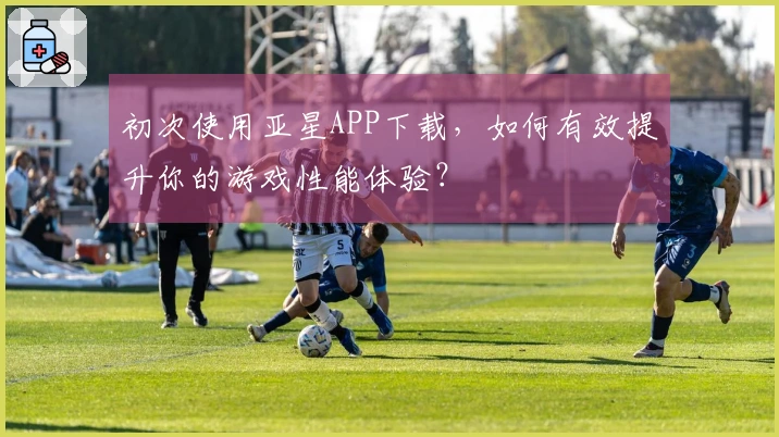初次使用亚星APP下载，如何有效提升你的游戏性能体验？